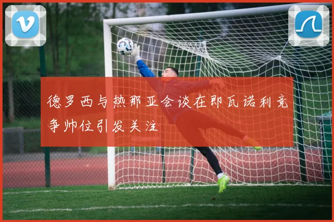 德罗西与热那亚会谈在即瓦诺利竞争帅位引发关注