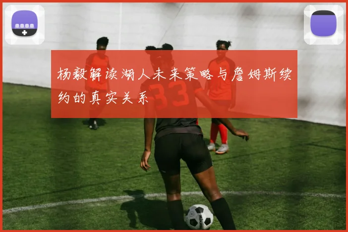 杨毅解读湖人未来策略与詹姆斯续约的真实关系