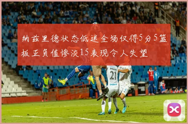 纳兹里德状态低迷全场仅得5分5篮板正负值惨淡15表现令人失望