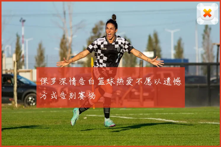 保罗深情告白篮球热爱不愿以遗憾方式告别赛场