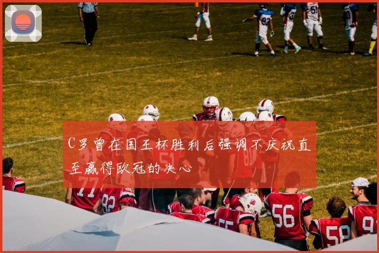 C罗曾在国王杯胜利后强调不庆祝直至赢得欧冠的决心