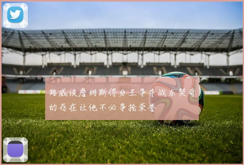 路威谈詹姆斯得分王争夺战东契奇的存在让他不必争抢荣誉
