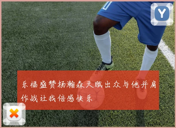 乐福盛赞杨瀚森天赋出众与他并肩作战让我倍感快乐