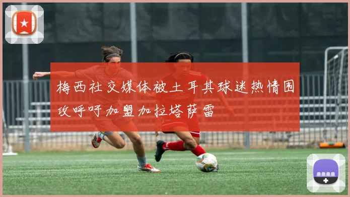 梅西社交媒体被土耳其球迷热情围攻呼吁加盟加拉塔萨雷