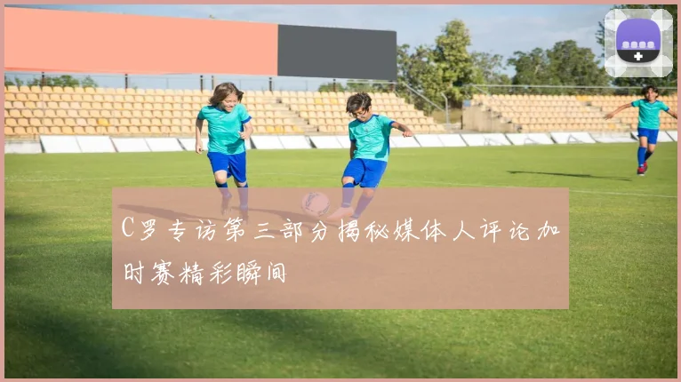 C罗专访第三部分揭秘媒体人评论加时赛精彩瞬间