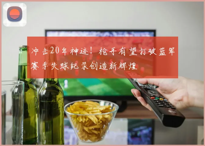 冲击20年神迹！枪手有望打破蓝军赛季失球纪录创造新辉煌