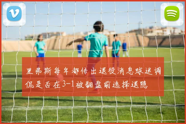 里弗斯每年都传出退役消息球迷调侃是否在3-1被翻盘前选择退隐