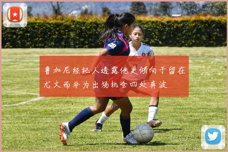 鲁加尼经纪人透露他更倾向于留在尤文而非为出场机会四处奔波