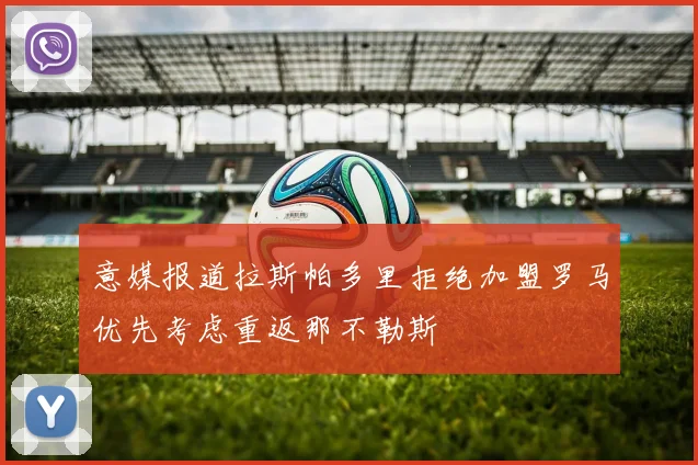 意媒报道拉斯帕多里拒绝加盟罗马优先考虑重返那不勒斯