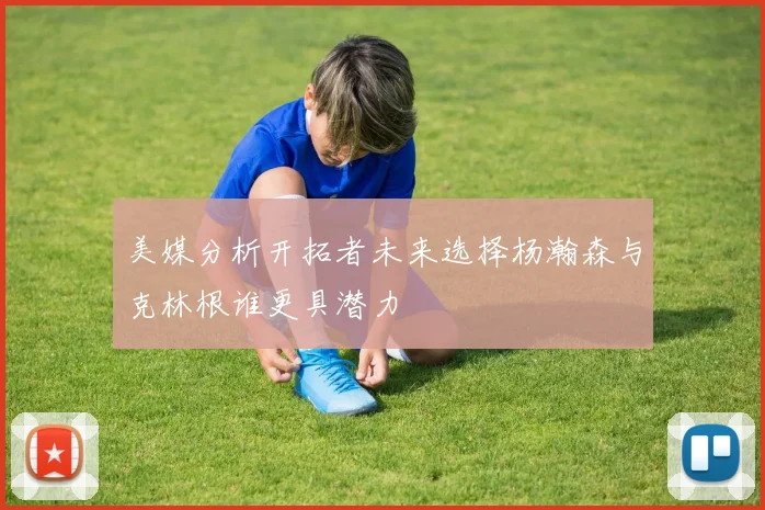 美媒分析开拓者未来选择杨瀚森与克林根谁更具潜力