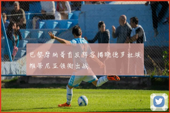 巴黎摩纳哥首发阵容揭晓德罗杜埃维蒂尼亚领衔出战