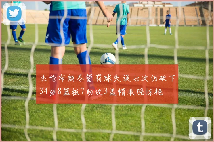 杰伦布朗尽管罚球失误七次仍砍下34分8篮板7助攻3盖帽表现惊艳