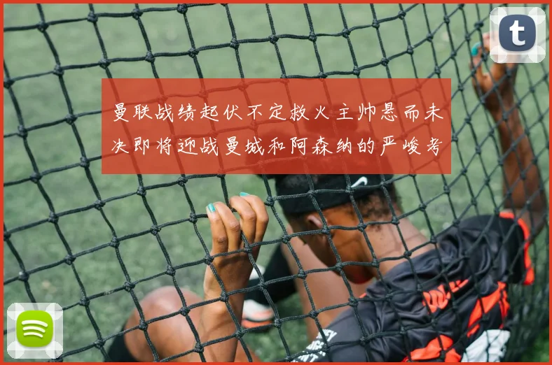 曼联战绩起伏不定救火主帅悬而未决即将迎战曼城和阿森纳的严峻考验