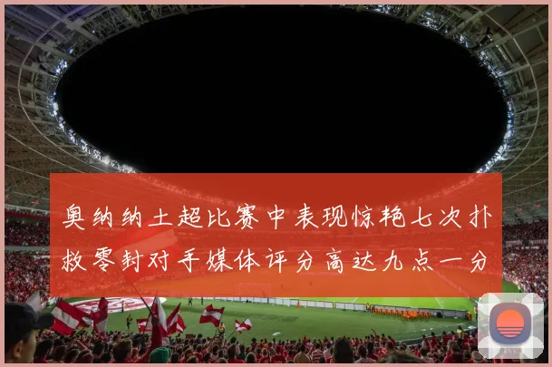 奥纳纳土超比赛中表现惊艳七次扑救零封对手媒体评分高达九点一分