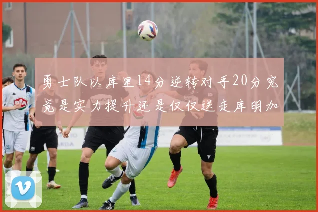 勇士队以库里14分逆转对手20分究竟是实力提升还是仅仅送走库明加的结果