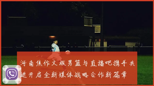 河南焦作文旅男篮与直播吧携手共进开启全新媒体战略合作新篇章