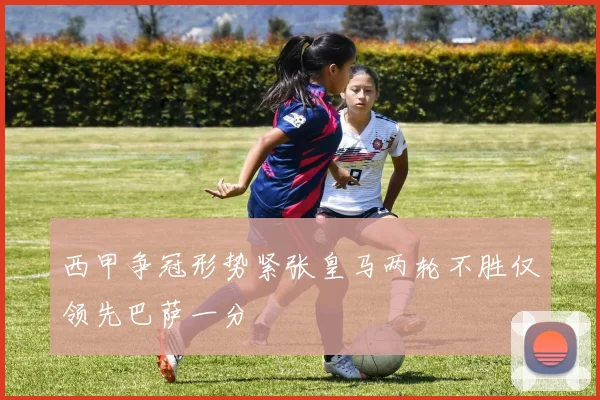 西甲争冠形势紧张皇马两轮不胜仅领先巴萨一分