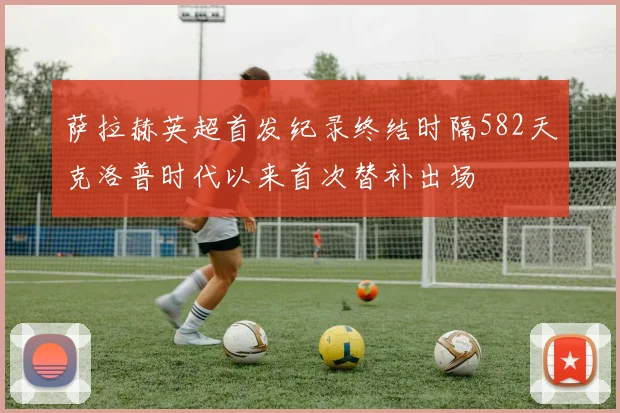 萨拉赫英超首发纪录终结时隔582天克洛普时代以来首次替补出场