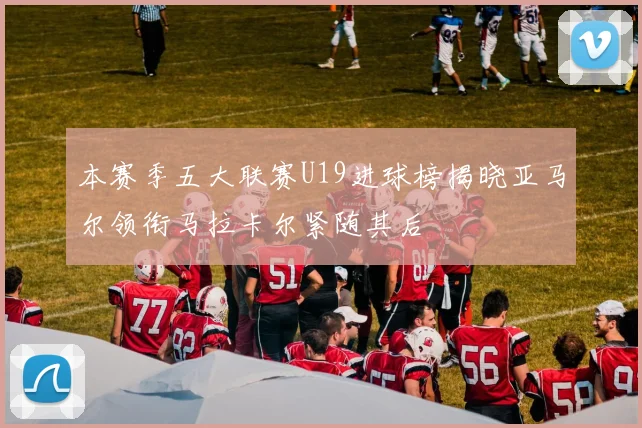 本赛季五大联赛U19进球榜揭晓亚马尔领衔马拉卡尔紧随其后