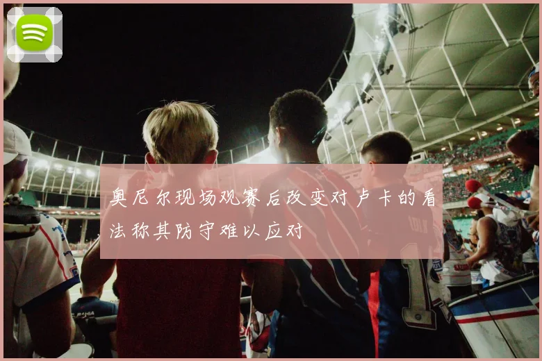 奥尼尔现场观赛后改变对卢卡的看法称其防守难以应对