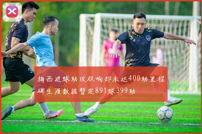 梅西进球助攻双响却未达400助里程碑生涯数据暂定891球399助