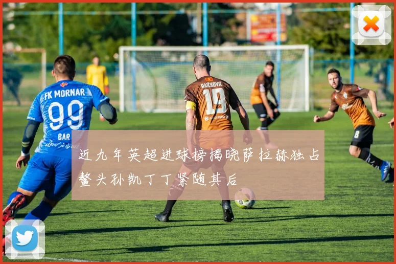 近九年英超进球榜揭晓萨拉赫独占鳌头孙凯丁丁紧随其后