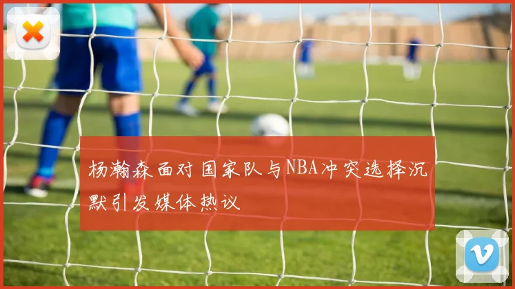杨瀚森面对国家队与NBA冲突选择沉默引发媒体热议