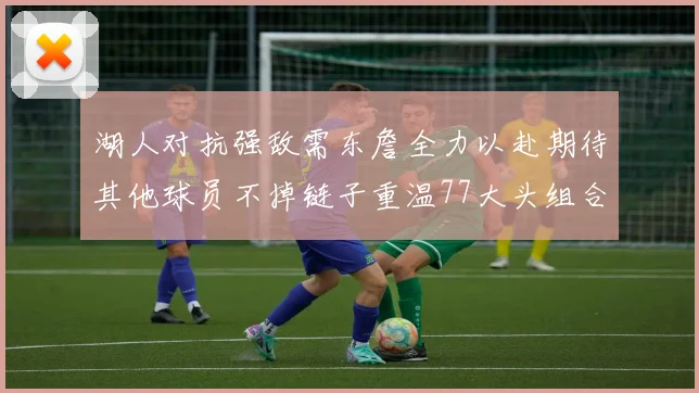 湖人对抗强敌需东詹全力以赴期待其他球员不掉链子重温77大头组合辉煌