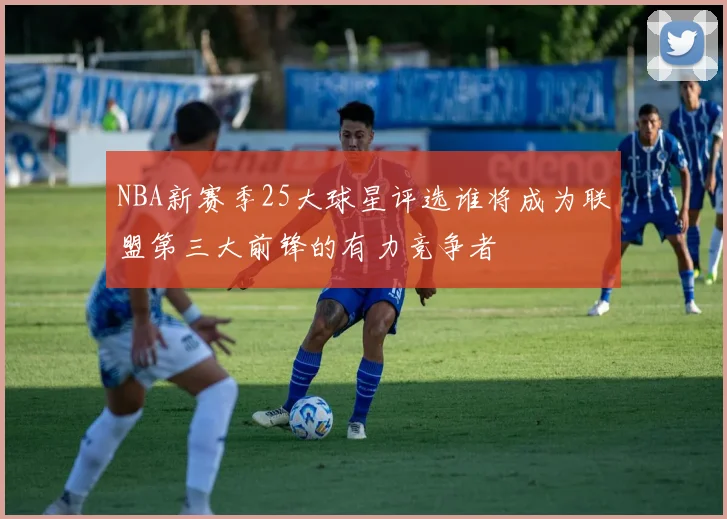NBA新赛季25大球星评选谁将成为联盟第三大前锋的有力竞争者