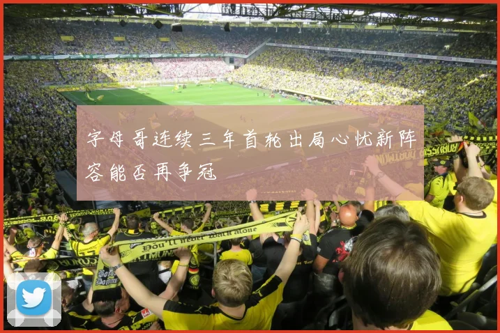 字母哥连续三年首轮出局心忧新阵容能否再争冠