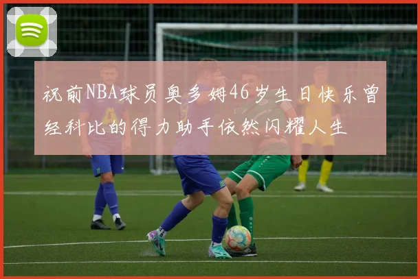 祝前NBA球员奥多姆46岁生日快乐曾经科比的得力助手依然闪耀人生