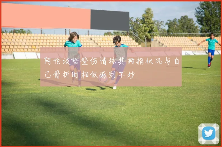 阿伦谈哈登伤情称其拇指状况与自己骨折时相似感到不妙