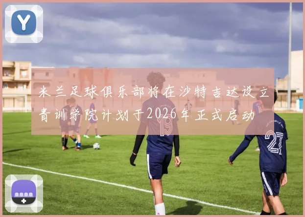 米兰足球俱乐部将在沙特吉达设立青训学院计划于2026年正式启动