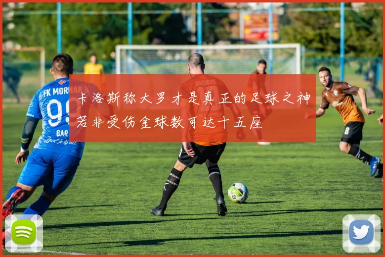 卡洛斯称大罗才是真正的足球之神若非受伤金球数可达十五座