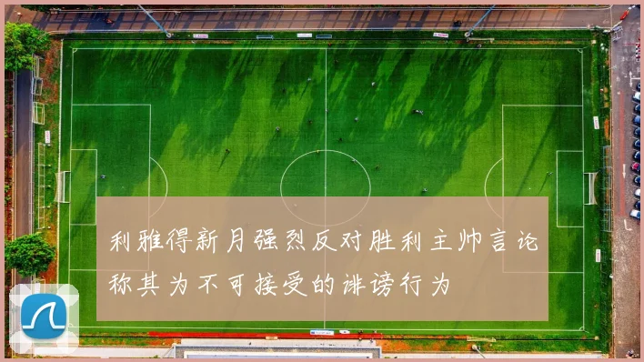 利雅得新月强烈反对胜利主帅言论称其为不可接受的诽谤行为