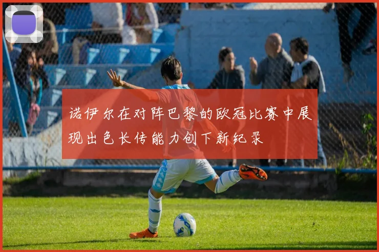 诺伊尔在对阵巴黎的欧冠比赛中展现出色长传能力创下新纪录
