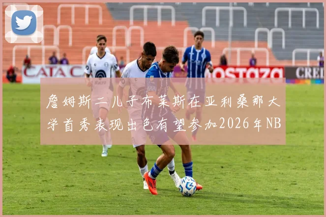 詹姆斯二儿子布莱斯在亚利桑那大学首秀表现出色有望参加2026年NBA选秀