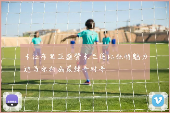 卡拉布里亚盛赞米兰德比独特魅力迪马尔科成最棘手对手
