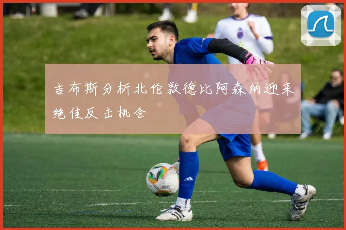 吉布斯分析北伦敦德比阿森纳迎来绝佳反击机会