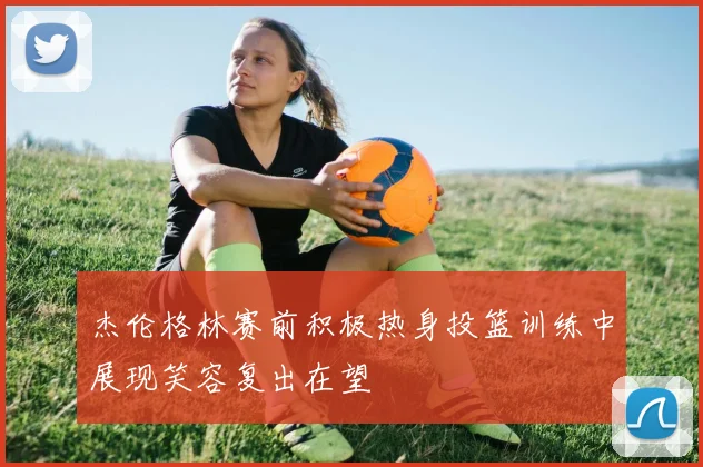 杰伦格林赛前积极热身投篮训练中展现笑容复出在望