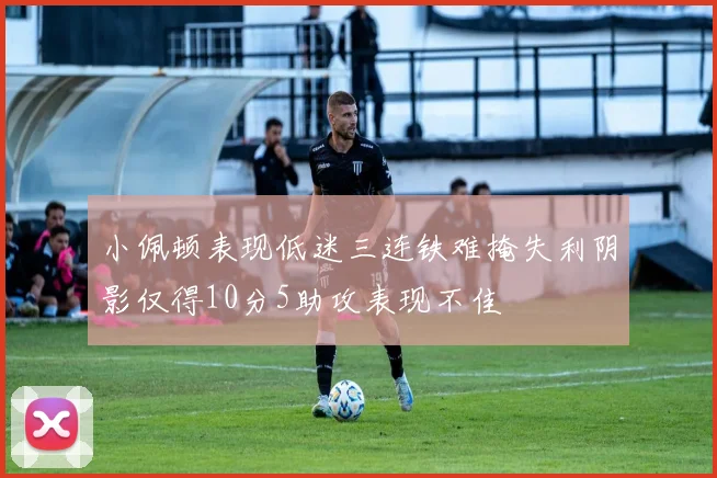 小佩顿表现低迷三连铁难掩失利阴影仅得10分5助攻表现不佳