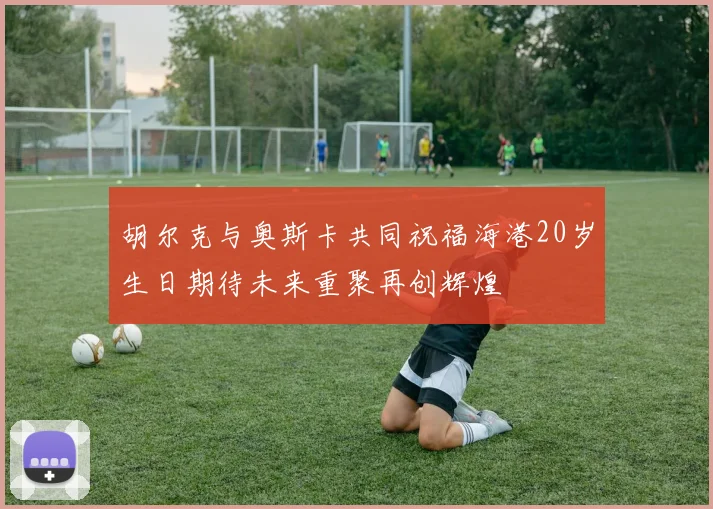 胡尔克与奥斯卡共同祝福海港20岁生日期待未来重聚再创辉煌