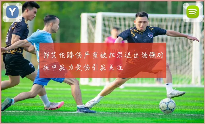 郭艾伦膝伤严重被担架送出场强对抗中发力受伤引发关注