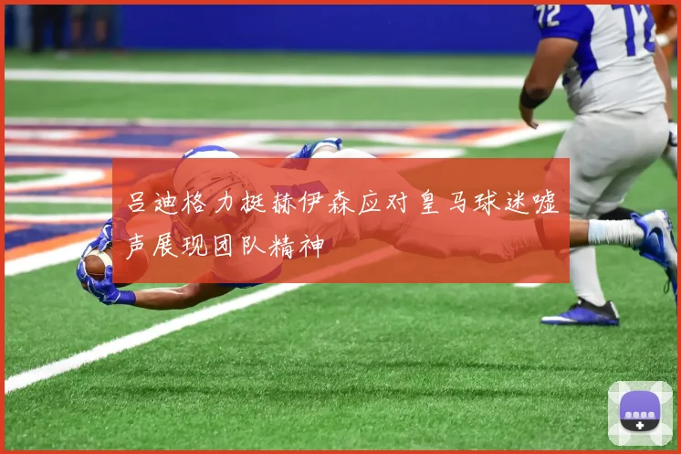吕迪格力挺赫伊森应对皇马球迷嘘声展现团队精神