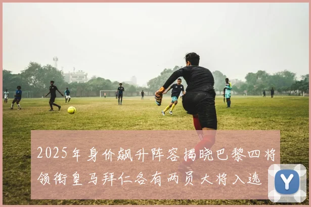 2025年身价飙升阵容揭晓巴黎四将领衔皇马拜仁各有两员大将入选