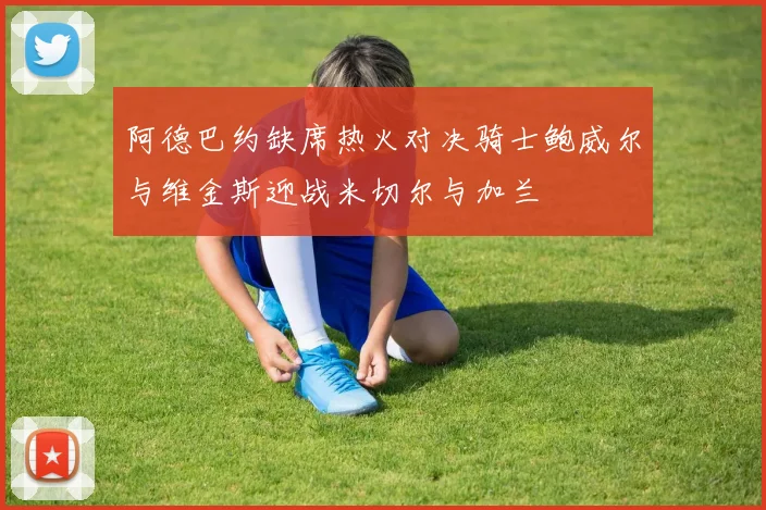 阿德巴约缺席热火对决骑士鲍威尔与维金斯迎战米切尔与加兰